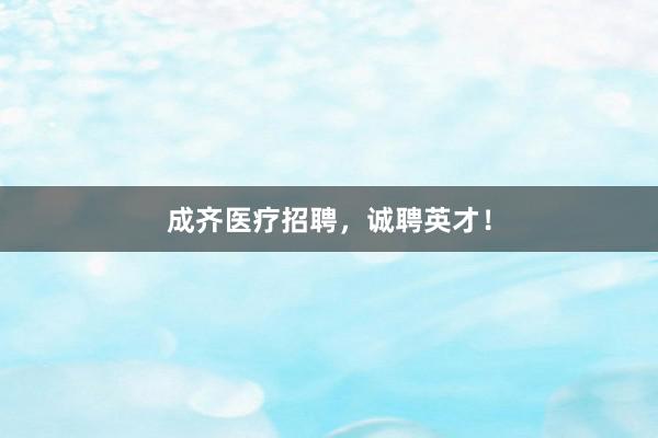 成齐医疗招聘，诚聘英才！